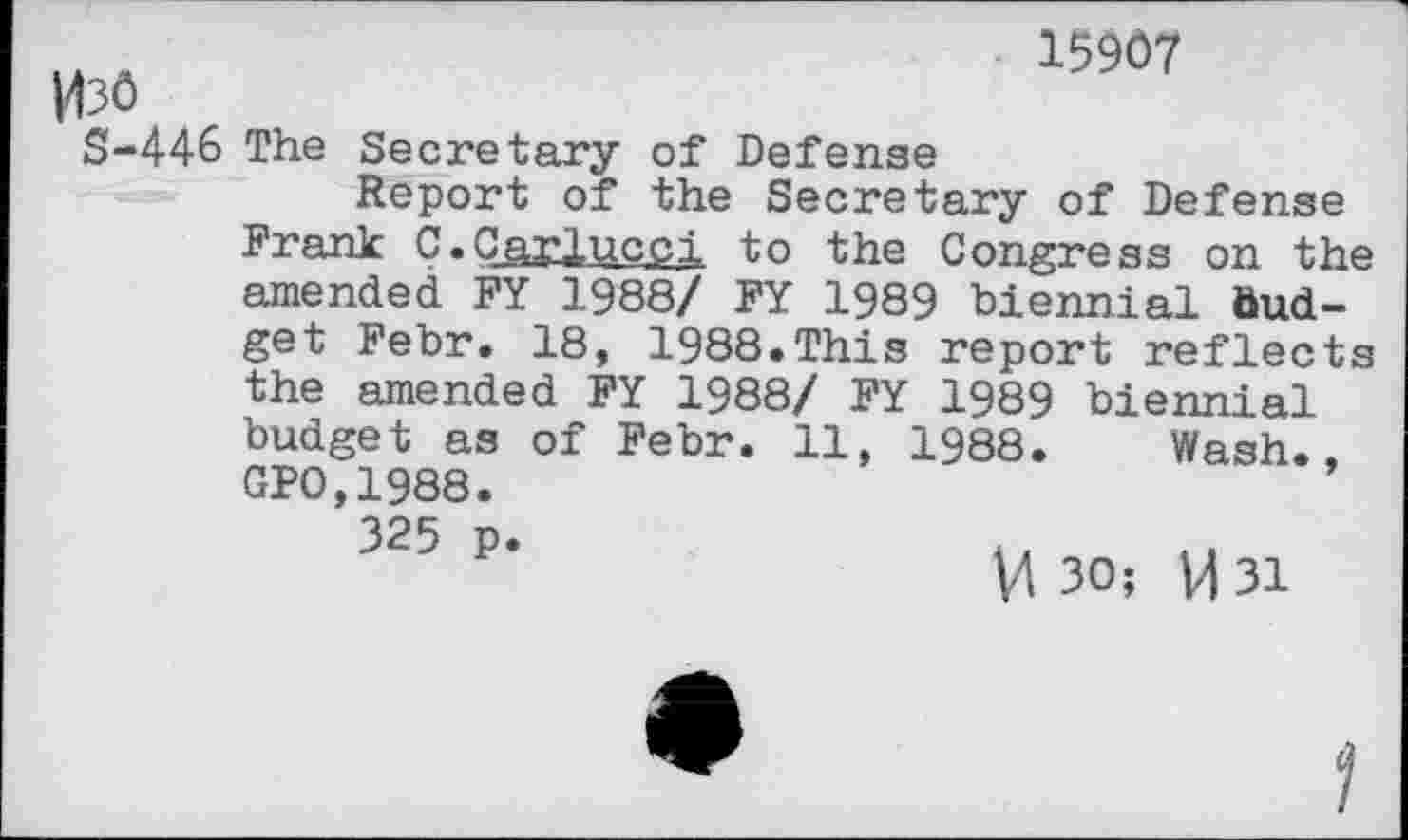 ﻿|43ô
15907
S-446 The Secretary of Defense
Report of the Secretary of Defense Frank C»Carlucci to the Congress on the amended FY 1988/ FY 1989 biennial Budget Febr. 18, 1988.This report reflects the amended FY 1988/ FY 1989 biennial budget as of Febr. 11, 1988. Wash., GP0,1988.
325 p.
U 30; VI 31